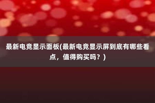 最新电竞显示面板(最新电竞显示屏到底有哪些看点，值得购买吗？)