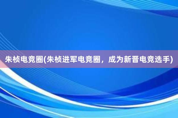 朱桢电竞圈(朱桢进军电竞圈，成为新晋电竞选手)