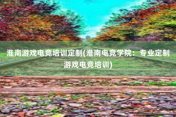 淮南游戏电竞培训定制(淮南电竞学院：专业定制游戏电竞培训)