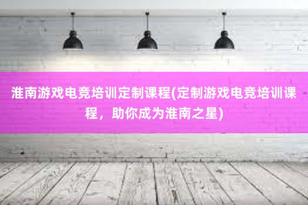 淮南游戏电竞培训定制课程(定制游戏电竞培训课程，助你成为淮南之星)