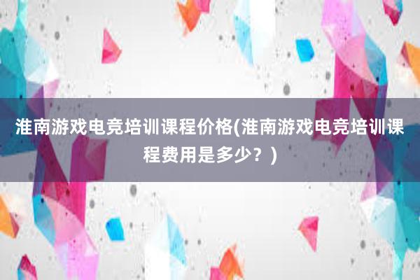 淮南游戏电竞培训课程价格(淮南游戏电竞培训课程费用是多少？)