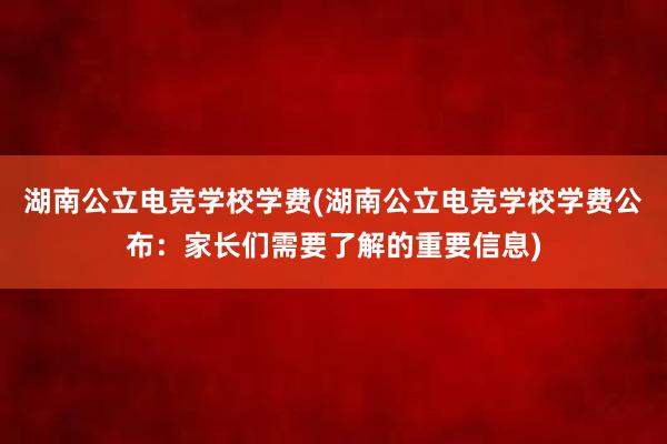 湖南公立电竞学校学费(湖南公立电竞学校学费公布：家长们需要了解的重要信息)