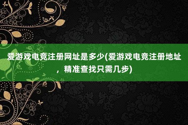 爱游戏电竞注册网址是多少(爱游戏电竞注册地址，精准查找只需几步)