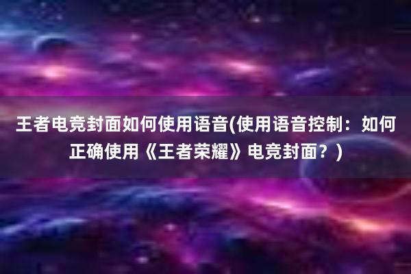 王者电竞封面如何使用语音(使用语音控制：如何正确使用《王者荣耀》电竞封面？)