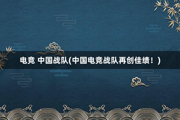 电竞 中国战队(中国电竞战队再创佳绩！)