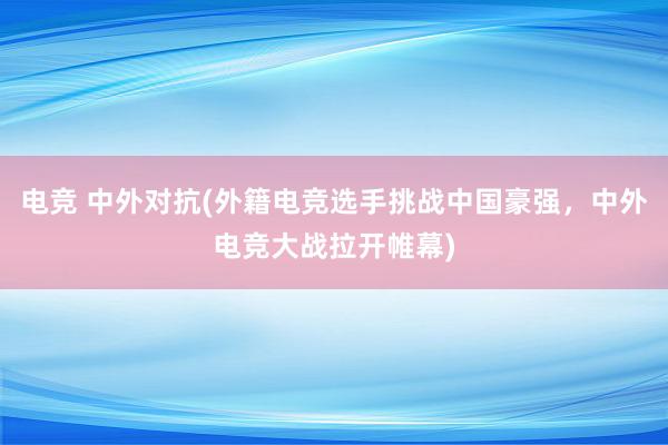 电竞 中外对抗(外籍电竞选手挑战中国豪强，中外电竞大战拉开帷幕)