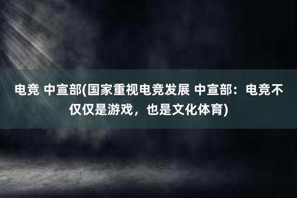 电竞 中宣部(国家重视电竞发展 中宣部：电竞不仅仅是游戏，也是文化体育)