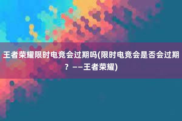 王者荣耀限时电竞会过期吗(限时电竞会是否会过期？——王者荣耀)