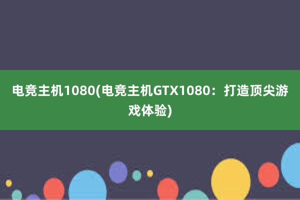 电竞主机1080(电竞主机GTX1080：打造顶尖游戏体验)