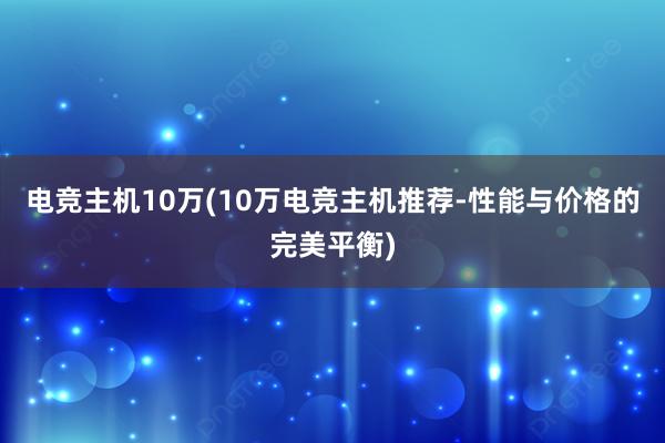 电竞主机10万(10万电竞主机推荐-性能与价格的完美平衡)