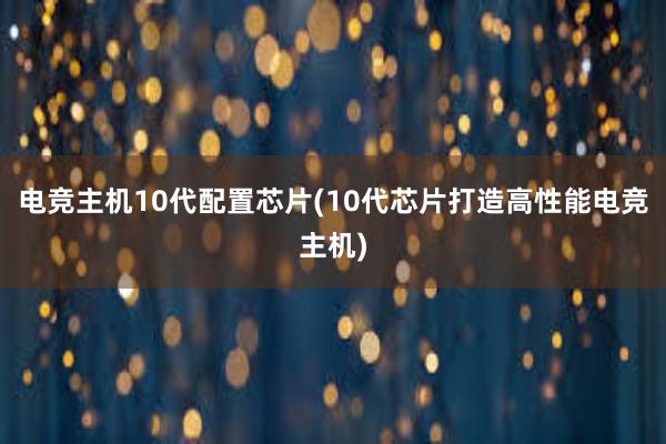 电竞主机10代配置芯片(10代芯片打造高性能电竞主机)