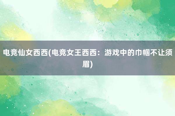 电竞仙女西西(电竞女王西西：游戏中的巾帼不让须眉)