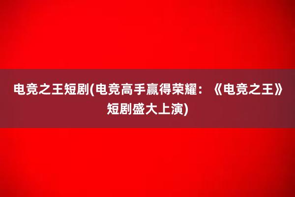 电竞之王短剧(电竞高手赢得荣耀：《电竞之王》短剧盛大上演)