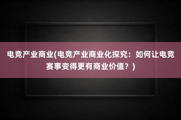 电竞产业商业(电竞产业商业化探究：如何让电竞赛事变得更有商业价值？)