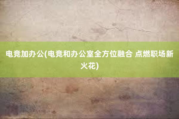 电竞加办公(电竞和办公室全方位融合 点燃职场新火花)