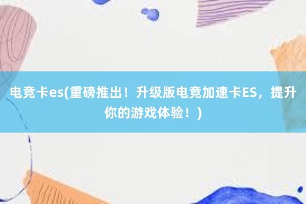 电竞卡es(重磅推出！升级版电竞加速卡ES，提升你的游戏体验！)