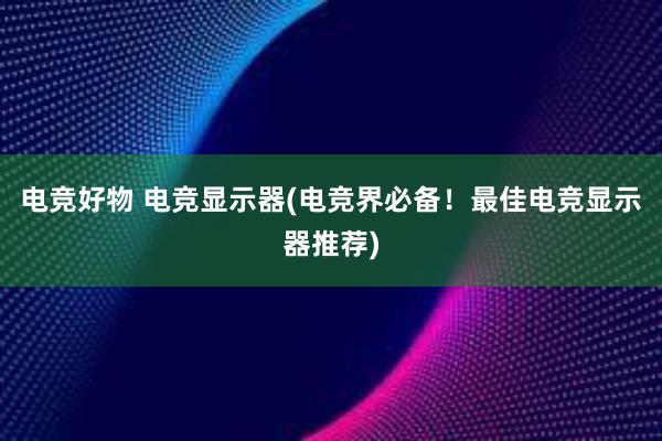 电竞好物 电竞显示器(电竞界必备！最佳电竞显示器推荐)