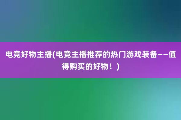 电竞好物主播(电竞主播推荐的热门游戏装备——值得购买的好物！)