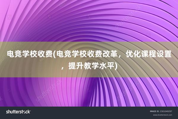 电竞学校收费(电竞学校收费改革，优化课程设置，提升教学水平)