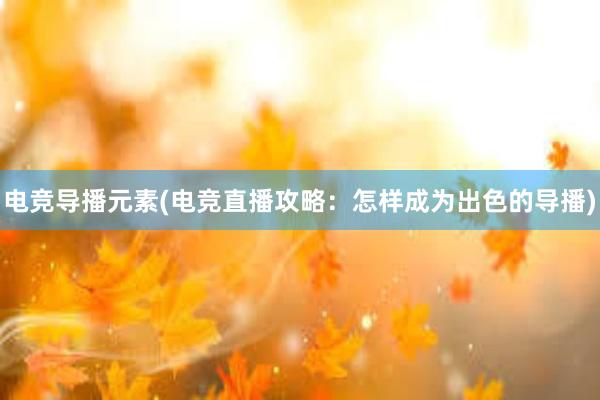 电竞导播元素(电竞直播攻略：怎样成为出色的导播)