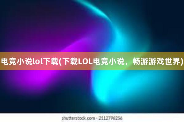 电竞小说lol下载(下载LOL电竞小说，畅游游戏世界)