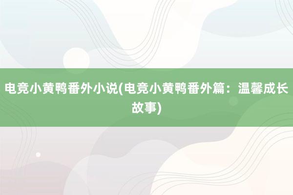 电竞小黄鸭番外小说(电竞小黄鸭番外篇：温馨成长故事)