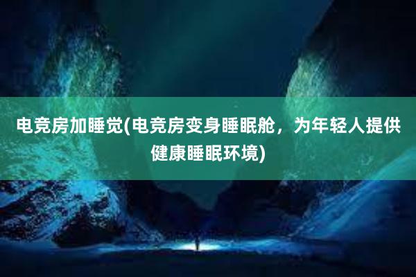 电竞房加睡觉(电竞房变身睡眠舱，为年轻人提供健康睡眠环境)