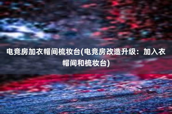 电竞房加衣帽间梳妆台(电竞房改造升级：加入衣帽间和梳妆台)