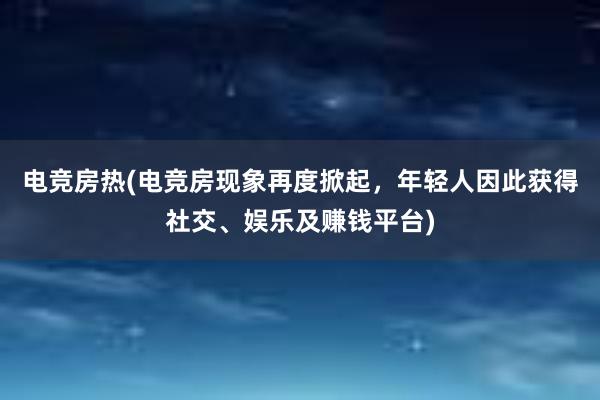 电竞房热(电竞房现象再度掀起，年轻人因此获得社交、娱乐及赚钱平台)