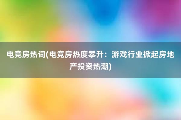 电竞房热词(电竞房热度攀升：游戏行业掀起房地产投资热潮)