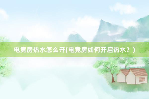 电竞房热水怎么开(电竞房如何开启热水？)