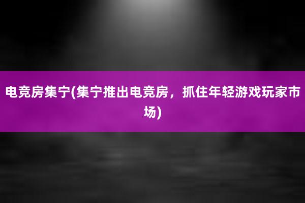 电竞房集宁(集宁推出电竞房，抓住年轻游戏玩家市场)