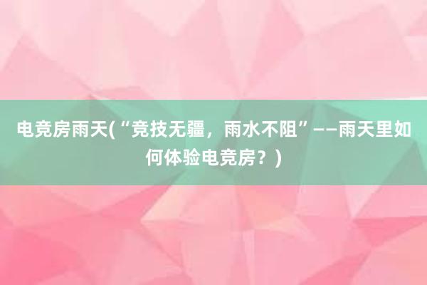 电竞房雨天(“竞技无疆，雨水不阻”——雨天里如何体验电竞房？)