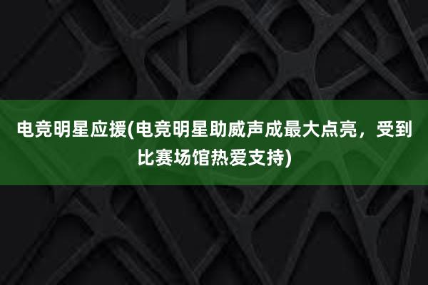 电竞明星应援(电竞明星助威声成最大点亮，受到比赛场馆热爱支持)