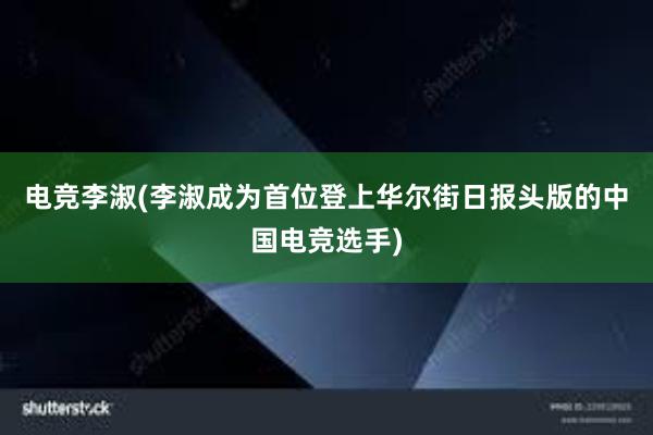 电竞李淑(李淑成为首位登上华尔街日报头版的中国电竞选手)