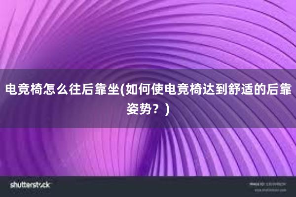 电竞椅怎么往后靠坐(如何使电竞椅达到舒适的后靠姿势？)