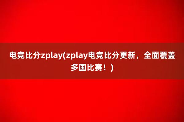 电竞比分zplay(zplay电竞比分更新，全面覆盖多国比赛！)