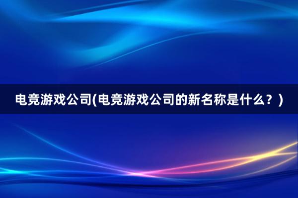 电竞游戏公司(电竞游戏公司的新名称是什么？)