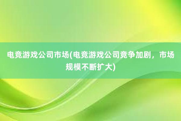 电竞游戏公司市场(电竞游戏公司竞争加剧，市场规模不断扩大)