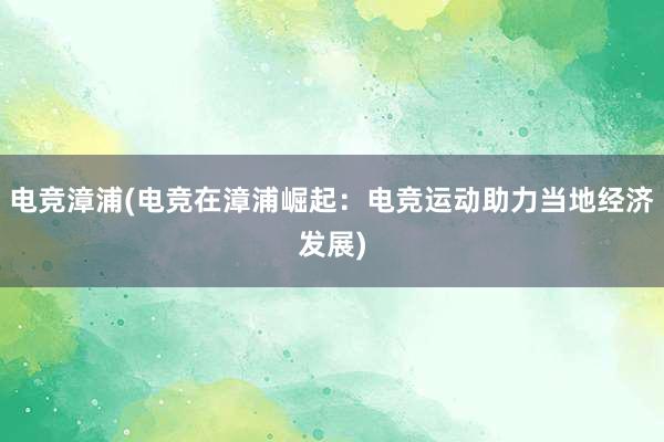 电竞漳浦(电竞在漳浦崛起：电竞运动助力当地经济发展)