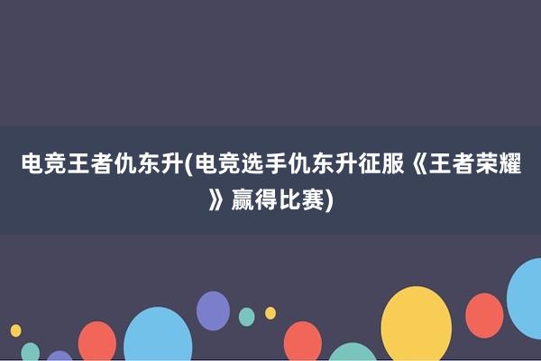 电竞王者仇东升(电竞选手仇东升征服《王者荣耀》赢得比赛)