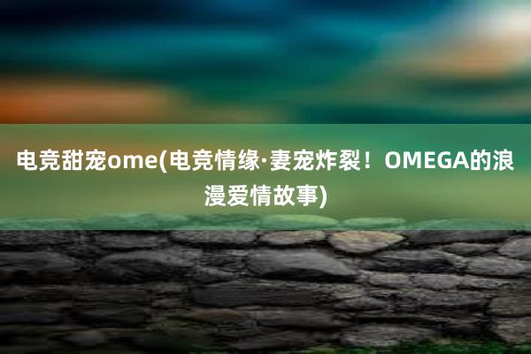 电竞甜宠ome(电竞情缘·妻宠炸裂！OMEGA的浪漫爱情故事)