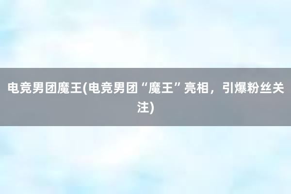 电竞男团魔王(电竞男团“魔王”亮相，引爆粉丝关注)