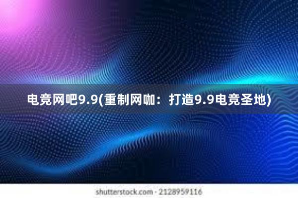 电竞网吧9.9(重制网咖：打造9.9电竞圣地)