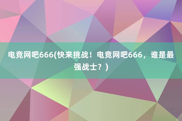 电竞网吧666(快来挑战！电竞网吧666，谁是最强战士？)