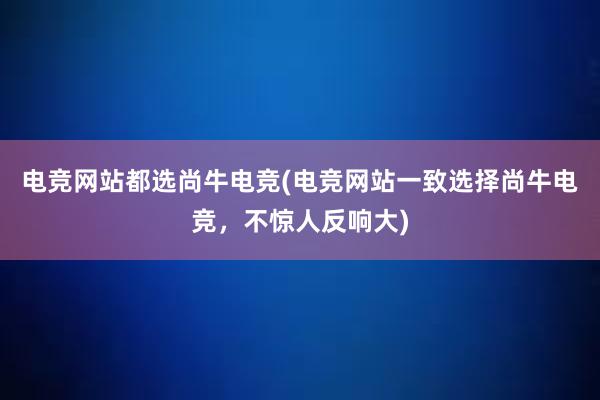 电竞网站都选尚牛电竞(电竞网站一致选择尚牛电竞，不惊人反响大)