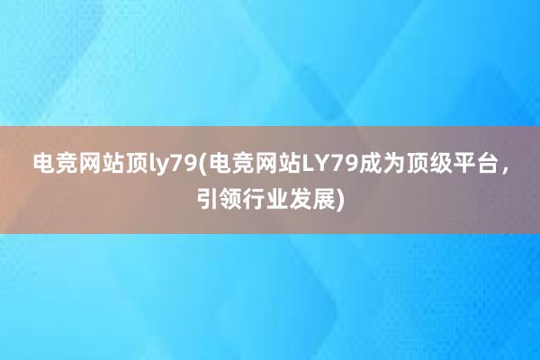 电竞网站顶ly79(电竞网站LY79成为顶级平台，引领行业发展)