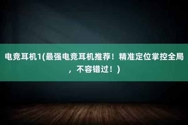 电竞耳机1(最强电竞耳机推荐！精准定位掌控全局，不容错过！)