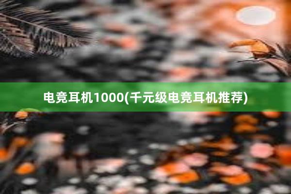 电竞耳机1000(千元级电竞耳机推荐)