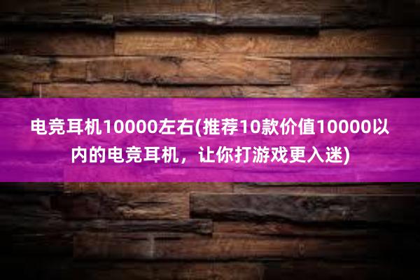 电竞耳机10000左右(推荐10款价值10000以内的电竞耳机，让你打游戏更入迷)